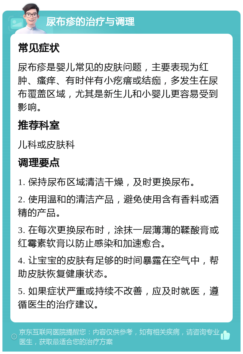 尿布疹的治疗与调理 常见症状 尿布疹是婴儿常见的皮肤问题，主要表现为红肿、瘙痒、有时伴有小疙瘩或结痂，多发生在尿布覆盖区域，尤其是新生儿和小婴儿更容易受到影响。 推荐科室 儿科或皮肤科 调理要点 1. 保持尿布区域清洁干燥，及时更换尿布。 2. 使用温和的清洁产品，避免使用含有香料或酒精的产品。 3. 在每次更换尿布时，涂抹一层薄薄的鞣酸膏或红霉素软膏以防止感染和加速愈合。 4. 让宝宝的皮肤有足够的时间暴露在空气中，帮助皮肤恢复健康状态。 5. 如果症状严重或持续不改善，应及时就医，遵循医生的治疗建议。