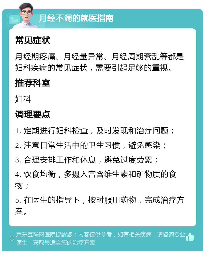 月经不调的就医指南 常见症状 月经期疼痛、月经量异常、月经周期紊乱等都是妇科疾病的常见症状，需要引起足够的重视。 推荐科室 妇科 调理要点 1. 定期进行妇科检查，及时发现和治疗问题； 2. 注意日常生活中的卫生习惯，避免感染； 3. 合理安排工作和休息，避免过度劳累； 4. 饮食均衡，多摄入富含维生素和矿物质的食物； 5. 在医生的指导下，按时服用药物，完成治疗方案。