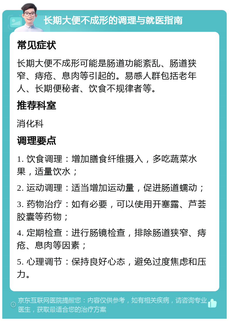 长期大便不成形的调理与就医指南 常见症状 长期大便不成形可能是肠道功能紊乱、肠道狭窄、痔疮、息肉等引起的。易感人群包括老年人、长期便秘者、饮食不规律者等。 推荐科室 消化科 调理要点 1. 饮食调理：增加膳食纤维摄入，多吃蔬菜水果，适量饮水； 2. 运动调理：适当增加运动量，促进肠道蠕动； 3. 药物治疗：如有必要，可以使用开塞露、芦荟胶囊等药物； 4. 定期检查：进行肠镜检查，排除肠道狭窄、痔疮、息肉等因素； 5. 心理调节：保持良好心态，避免过度焦虑和压力。