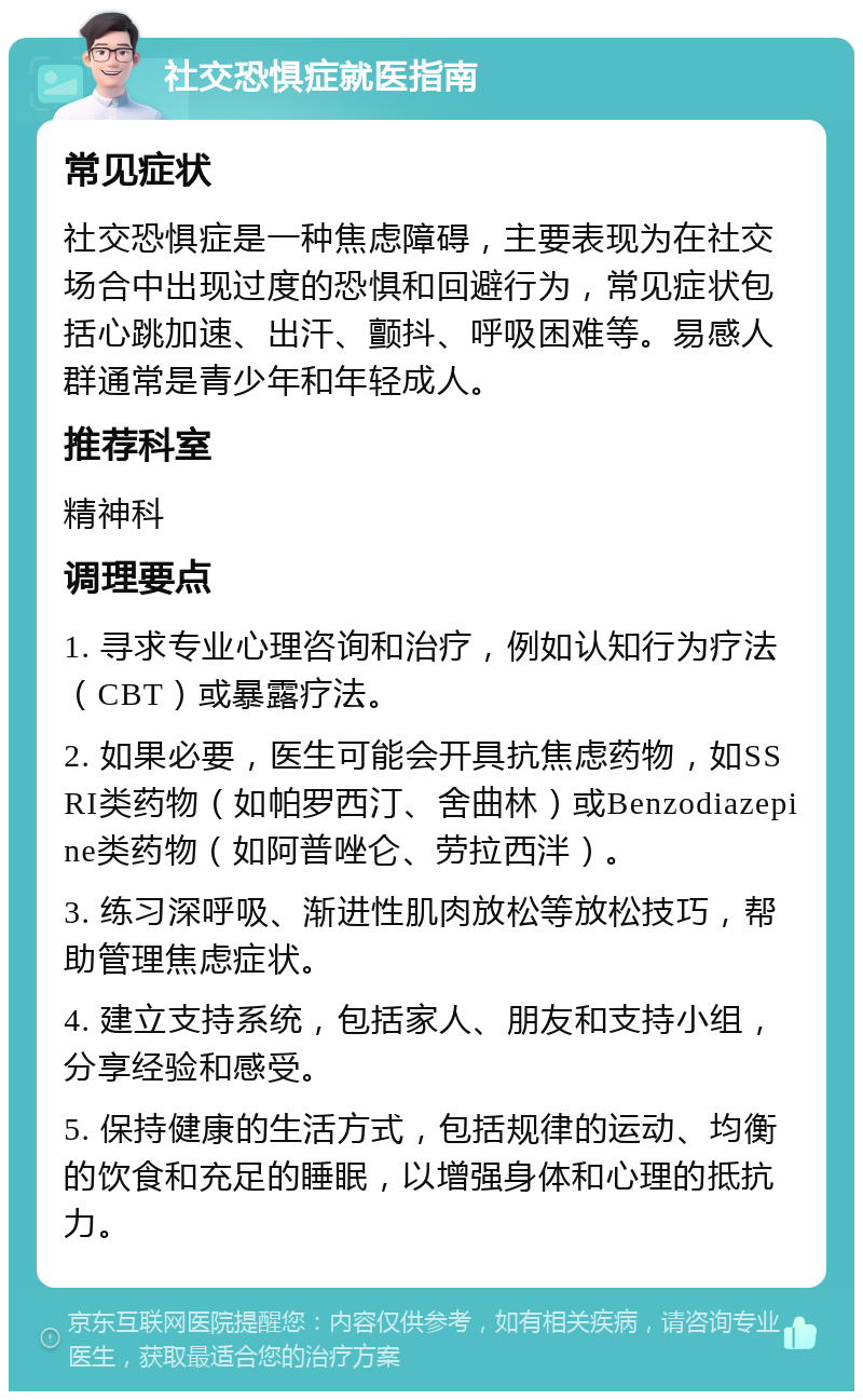 社交恐惧症就医指南 常见症状 社交恐惧症是一种焦虑障碍，主要表现为在社交场合中出现过度的恐惧和回避行为，常见症状包括心跳加速、出汗、颤抖、呼吸困难等。易感人群通常是青少年和年轻成人。 推荐科室 精神科 调理要点 1. 寻求专业心理咨询和治疗，例如认知行为疗法（CBT）或暴露疗法。 2. 如果必要，医生可能会开具抗焦虑药物，如SSRI类药物（如帕罗西汀、舍曲林）或Benzodiazepine类药物（如阿普唑仑、劳拉西泮）。 3. 练习深呼吸、渐进性肌肉放松等放松技巧，帮助管理焦虑症状。 4. 建立支持系统，包括家人、朋友和支持小组，分享经验和感受。 5. 保持健康的生活方式，包括规律的运动、均衡的饮食和充足的睡眠，以增强身体和心理的抵抗力。