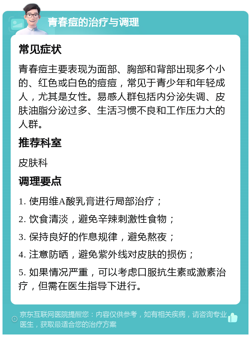 青春痘的治疗与调理 常见症状 青春痘主要表现为面部、胸部和背部出现多个小的、红色或白色的痘痘，常见于青少年和年轻成人，尤其是女性。易感人群包括内分泌失调、皮肤油脂分泌过多、生活习惯不良和工作压力大的人群。 推荐科室 皮肤科 调理要点 1. 使用维A酸乳膏进行局部治疗； 2. 饮食清淡，避免辛辣刺激性食物； 3. 保持良好的作息规律，避免熬夜； 4. 注意防晒，避免紫外线对皮肤的损伤； 5. 如果情况严重，可以考虑口服抗生素或激素治疗，但需在医生指导下进行。