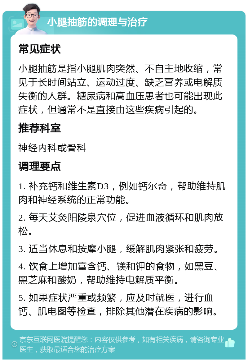 小腿抽筋的调理与治疗 常见症状 小腿抽筋是指小腿肌肉突然、不自主地收缩，常见于长时间站立、运动过度、缺乏营养或电解质失衡的人群。糖尿病和高血压患者也可能出现此症状，但通常不是直接由这些疾病引起的。 推荐科室 神经内科或骨科 调理要点 1. 补充钙和维生素D3，例如钙尔奇，帮助维持肌肉和神经系统的正常功能。 2. 每天艾灸阳陵泉穴位，促进血液循环和肌肉放松。 3. 适当休息和按摩小腿，缓解肌肉紧张和疲劳。 4. 饮食上增加富含钙、镁和钾的食物，如黑豆、黑芝麻和酸奶，帮助维持电解质平衡。 5. 如果症状严重或频繁，应及时就医，进行血钙、肌电图等检查，排除其他潜在疾病的影响。