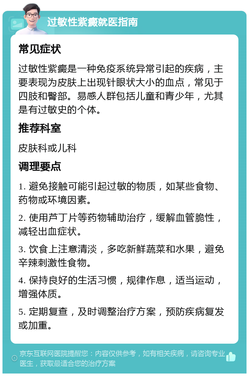 过敏性紫癜就医指南 常见症状 过敏性紫癜是一种免疫系统异常引起的疾病，主要表现为皮肤上出现针眼状大小的血点，常见于四肢和臀部。易感人群包括儿童和青少年，尤其是有过敏史的个体。 推荐科室 皮肤科或儿科 调理要点 1. 避免接触可能引起过敏的物质，如某些食物、药物或环境因素。 2. 使用芦丁片等药物辅助治疗，缓解血管脆性，减轻出血症状。 3. 饮食上注意清淡，多吃新鲜蔬菜和水果，避免辛辣刺激性食物。 4. 保持良好的生活习惯，规律作息，适当运动，增强体质。 5. 定期复查，及时调整治疗方案，预防疾病复发或加重。