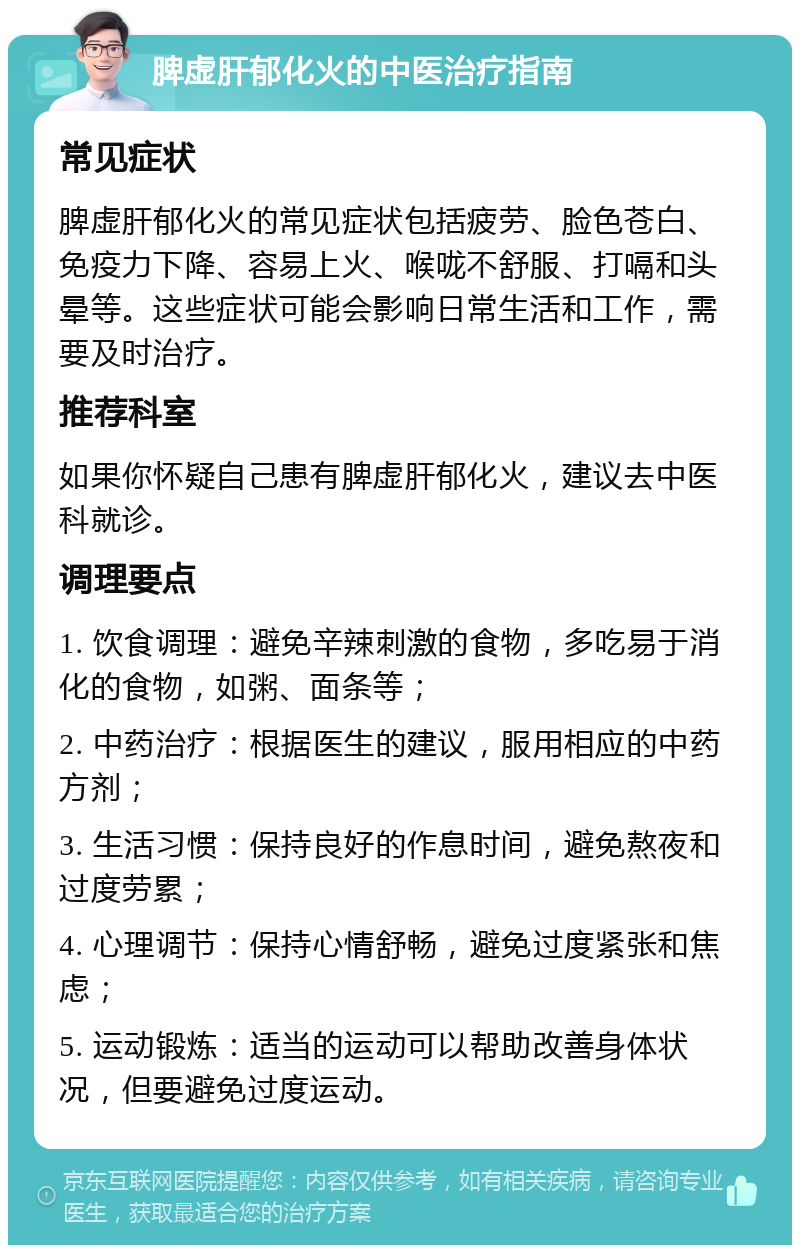 脾虚肝郁化火的中医治疗指南 常见症状 脾虚肝郁化火的常见症状包括疲劳、脸色苍白、免疫力下降、容易上火、喉咙不舒服、打嗝和头晕等。这些症状可能会影响日常生活和工作，需要及时治疗。 推荐科室 如果你怀疑自己患有脾虚肝郁化火，建议去中医科就诊。 调理要点 1. 饮食调理：避免辛辣刺激的食物，多吃易于消化的食物，如粥、面条等； 2. 中药治疗：根据医生的建议，服用相应的中药方剂； 3. 生活习惯：保持良好的作息时间，避免熬夜和过度劳累； 4. 心理调节：保持心情舒畅，避免过度紧张和焦虑； 5. 运动锻炼：适当的运动可以帮助改善身体状况，但要避免过度运动。