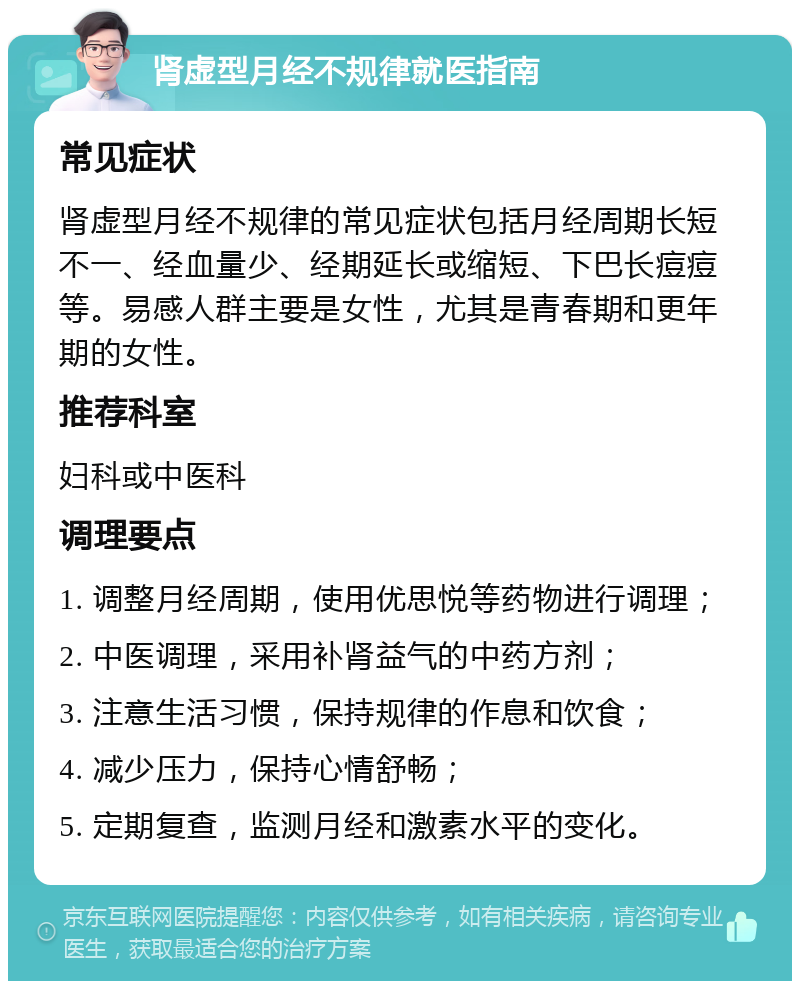 肾虚型月经不规律就医指南 常见症状 肾虚型月经不规律的常见症状包括月经周期长短不一、经血量少、经期延长或缩短、下巴长痘痘等。易感人群主要是女性，尤其是青春期和更年期的女性。 推荐科室 妇科或中医科 调理要点 1. 调整月经周期，使用优思悦等药物进行调理； 2. 中医调理，采用补肾益气的中药方剂； 3. 注意生活习惯，保持规律的作息和饮食； 4. 减少压力，保持心情舒畅； 5. 定期复查，监测月经和激素水平的变化。