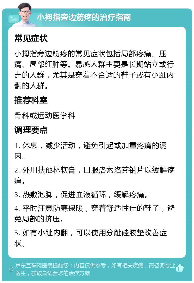 小拇指旁边筋疼的治疗指南 常见症状 小拇指旁边筋疼的常见症状包括局部疼痛、压痛、局部红肿等。易感人群主要是长期站立或行走的人群，尤其是穿着不合适的鞋子或有小趾内翻的人群。 推荐科室 骨科或运动医学科 调理要点 1. 休息，减少活动，避免引起或加重疼痛的诱因。 2. 外用扶他林软膏，口服洛索洛芬钠片以缓解疼痛。 3. 热敷泡脚，促进血液循环，缓解疼痛。 4. 平时注意防寒保暖，穿着舒适性佳的鞋子，避免局部的挤压。 5. 如有小趾内翻，可以使用分趾硅胶垫改善症状。