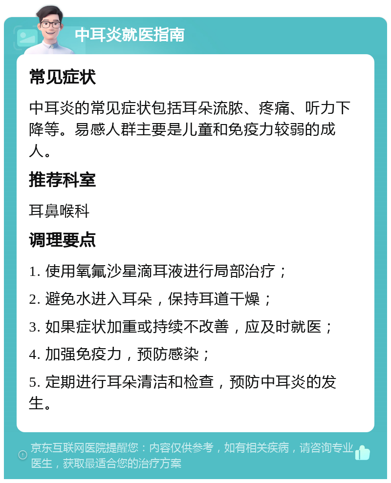 中耳炎就医指南 常见症状 中耳炎的常见症状包括耳朵流脓、疼痛、听力下降等。易感人群主要是儿童和免疫力较弱的成人。 推荐科室 耳鼻喉科 调理要点 1. 使用氧氟沙星滴耳液进行局部治疗； 2. 避免水进入耳朵，保持耳道干燥； 3. 如果症状加重或持续不改善，应及时就医； 4. 加强免疫力，预防感染； 5. 定期进行耳朵清洁和检查，预防中耳炎的发生。