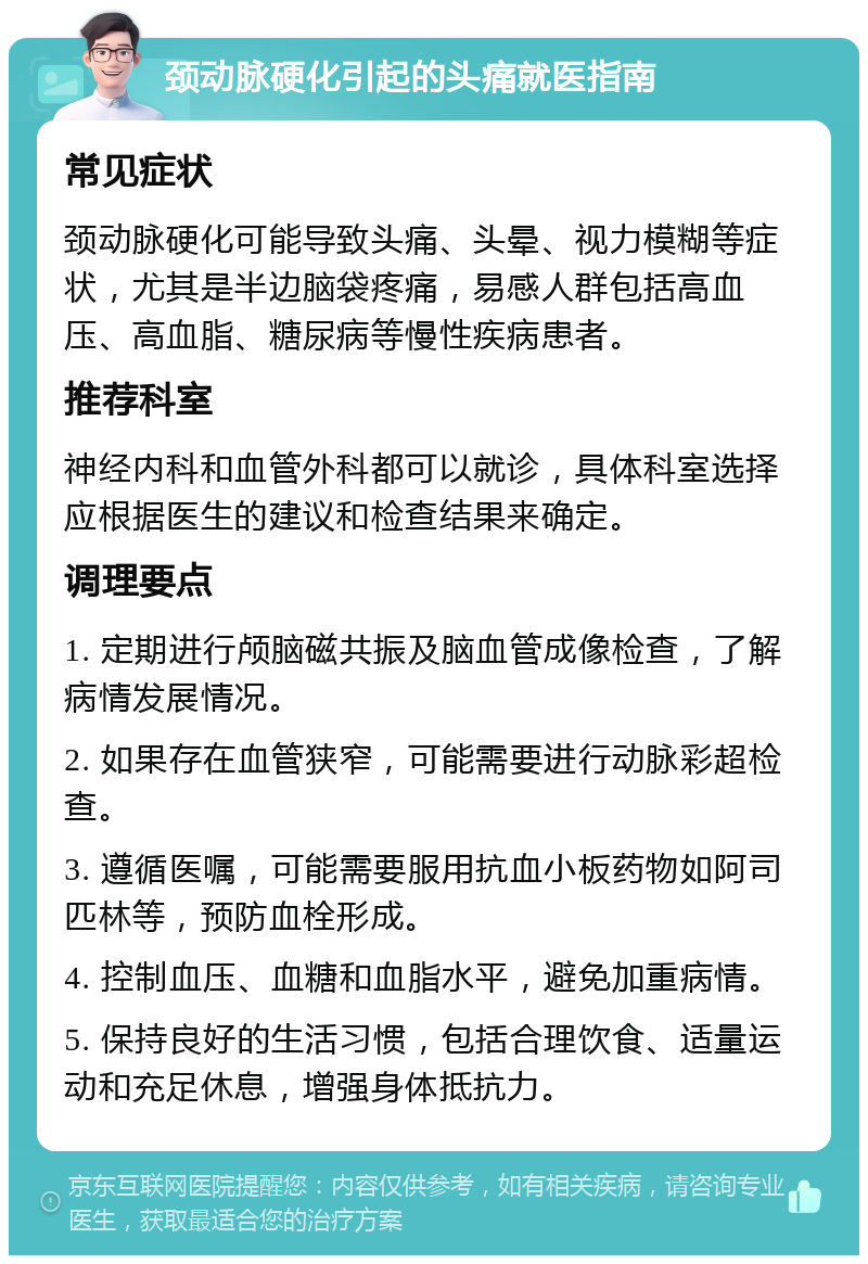 颈动脉硬化引起的头痛就医指南 常见症状 颈动脉硬化可能导致头痛、头晕、视力模糊等症状，尤其是半边脑袋疼痛，易感人群包括高血压、高血脂、糖尿病等慢性疾病患者。 推荐科室 神经内科和血管外科都可以就诊，具体科室选择应根据医生的建议和检查结果来确定。 调理要点 1. 定期进行颅脑磁共振及脑血管成像检查，了解病情发展情况。 2. 如果存在血管狭窄，可能需要进行动脉彩超检查。 3. 遵循医嘱，可能需要服用抗血小板药物如阿司匹林等，预防血栓形成。 4. 控制血压、血糖和血脂水平，避免加重病情。 5. 保持良好的生活习惯，包括合理饮食、适量运动和充足休息，增强身体抵抗力。