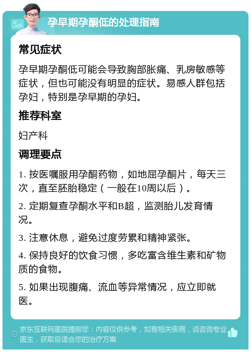 孕早期孕酮低的处理指南 常见症状 孕早期孕酮低可能会导致胸部胀痛、乳房敏感等症状，但也可能没有明显的症状。易感人群包括孕妇，特别是孕早期的孕妇。 推荐科室 妇产科 调理要点 1. 按医嘱服用孕酮药物，如地屈孕酮片，每天三次，直至胚胎稳定（一般在10周以后）。 2. 定期复查孕酮水平和B超，监测胎儿发育情况。 3. 注意休息，避免过度劳累和精神紧张。 4. 保持良好的饮食习惯，多吃富含维生素和矿物质的食物。 5. 如果出现腹痛、流血等异常情况，应立即就医。