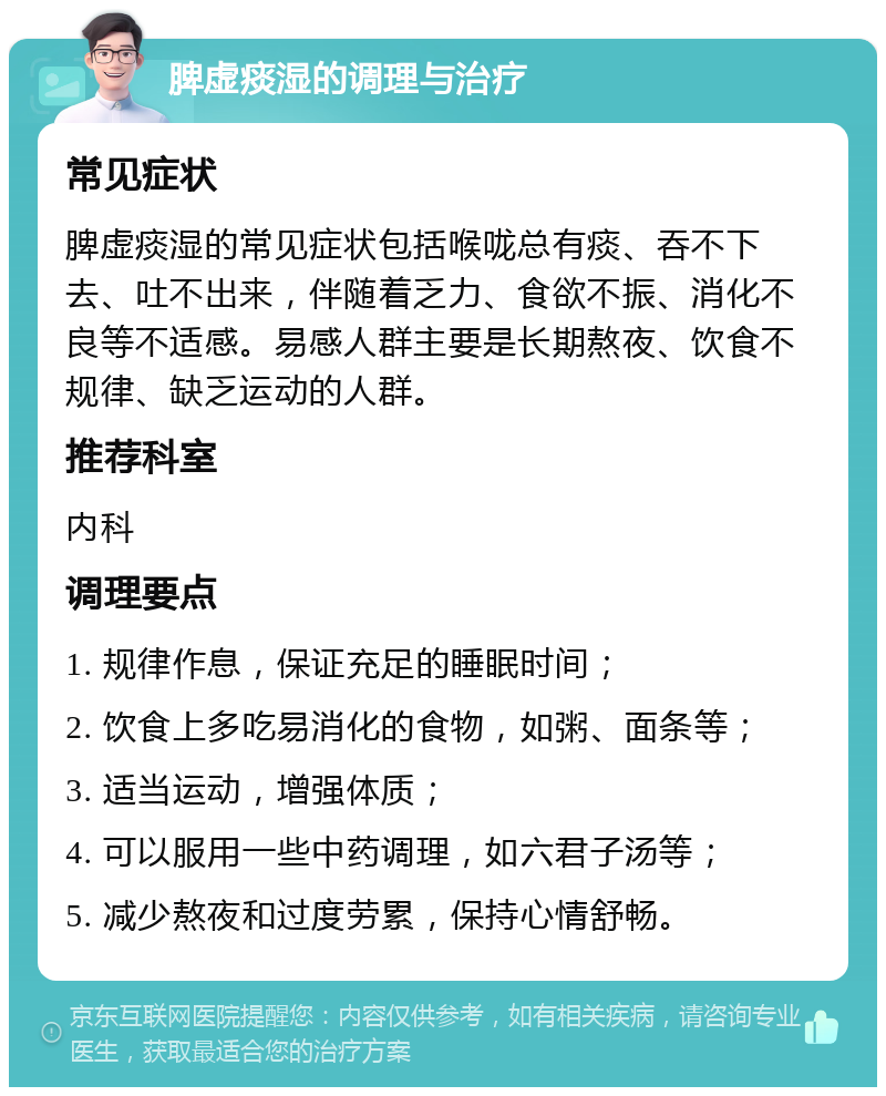 脾虚痰湿的调理与治疗 常见症状 脾虚痰湿的常见症状包括喉咙总有痰、吞不下去、吐不出来，伴随着乏力、食欲不振、消化不良等不适感。易感人群主要是长期熬夜、饮食不规律、缺乏运动的人群。 推荐科室 内科 调理要点 1. 规律作息，保证充足的睡眠时间； 2. 饮食上多吃易消化的食物，如粥、面条等； 3. 适当运动，增强体质； 4. 可以服用一些中药调理，如六君子汤等； 5. 减少熬夜和过度劳累，保持心情舒畅。