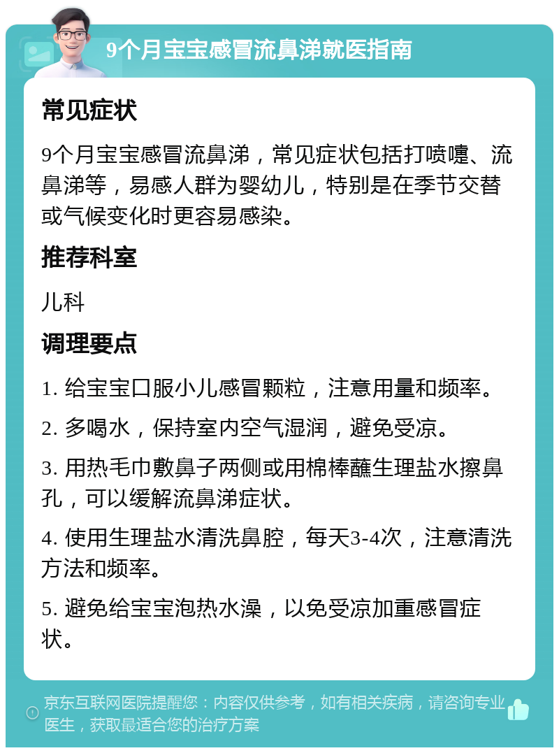 9个月宝宝感冒流鼻涕就医指南 常见症状 9个月宝宝感冒流鼻涕，常见症状包括打喷嚏、流鼻涕等，易感人群为婴幼儿，特别是在季节交替或气候变化时更容易感染。 推荐科室 儿科 调理要点 1. 给宝宝口服小儿感冒颗粒，注意用量和频率。 2. 多喝水，保持室内空气湿润，避免受凉。 3. 用热毛巾敷鼻子两侧或用棉棒蘸生理盐水擦鼻孔，可以缓解流鼻涕症状。 4. 使用生理盐水清洗鼻腔，每天3-4次，注意清洗方法和频率。 5. 避免给宝宝泡热水澡，以免受凉加重感冒症状。