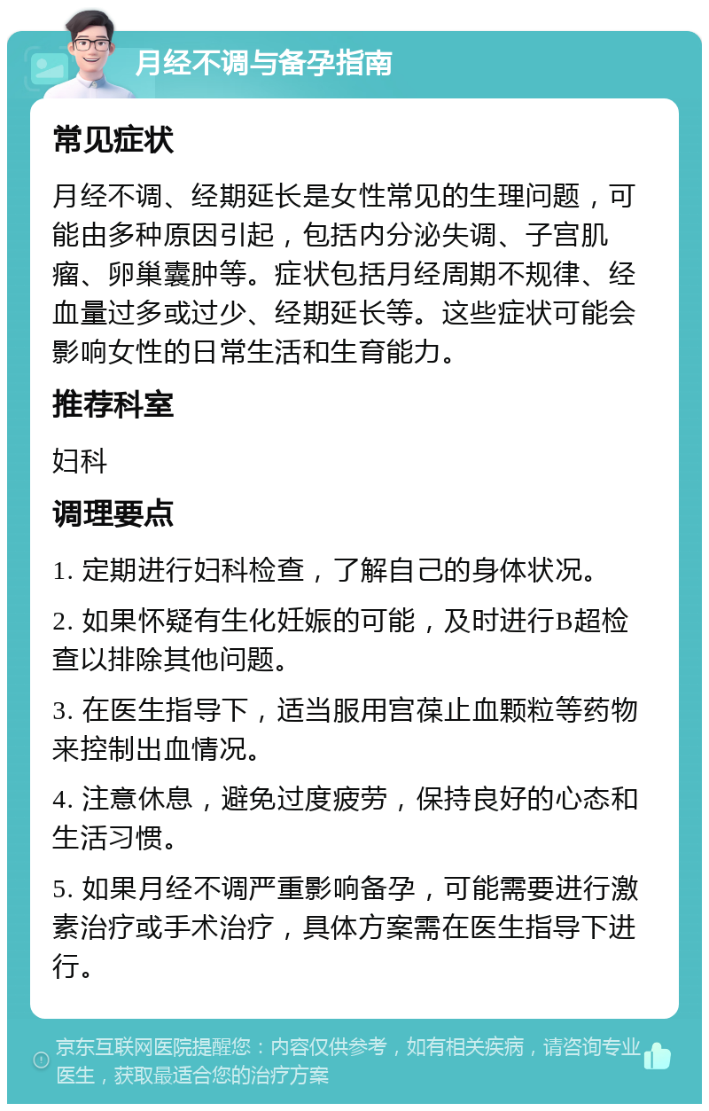 月经不调与备孕指南 常见症状 月经不调、经期延长是女性常见的生理问题，可能由多种原因引起，包括内分泌失调、子宫肌瘤、卵巢囊肿等。症状包括月经周期不规律、经血量过多或过少、经期延长等。这些症状可能会影响女性的日常生活和生育能力。 推荐科室 妇科 调理要点 1. 定期进行妇科检查，了解自己的身体状况。 2. 如果怀疑有生化妊娠的可能，及时进行B超检查以排除其他问题。 3. 在医生指导下，适当服用宫葆止血颗粒等药物来控制出血情况。 4. 注意休息，避免过度疲劳，保持良好的心态和生活习惯。 5. 如果月经不调严重影响备孕，可能需要进行激素治疗或手术治疗，具体方案需在医生指导下进行。