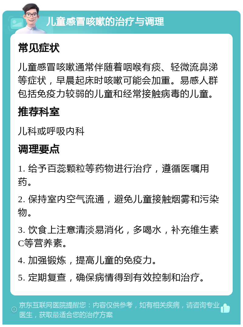 儿童感冒咳嗽的治疗与调理 常见症状 儿童感冒咳嗽通常伴随着咽喉有痰、轻微流鼻涕等症状，早晨起床时咳嗽可能会加重。易感人群包括免疫力较弱的儿童和经常接触病毒的儿童。 推荐科室 儿科或呼吸内科 调理要点 1. 给予百蕊颗粒等药物进行治疗，遵循医嘱用药。 2. 保持室内空气流通，避免儿童接触烟雾和污染物。 3. 饮食上注意清淡易消化，多喝水，补充维生素C等营养素。 4. 加强锻炼，提高儿童的免疫力。 5. 定期复查，确保病情得到有效控制和治疗。