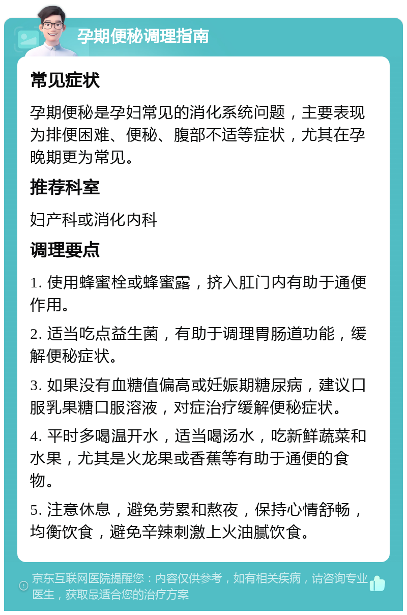 孕期便秘调理指南 常见症状 孕期便秘是孕妇常见的消化系统问题，主要表现为排便困难、便秘、腹部不适等症状，尤其在孕晚期更为常见。 推荐科室 妇产科或消化内科 调理要点 1. 使用蜂蜜栓或蜂蜜露，挤入肛门内有助于通便作用。 2. 适当吃点益生菌，有助于调理胃肠道功能，缓解便秘症状。 3. 如果没有血糖值偏高或妊娠期糖尿病，建议口服乳果糖口服溶液，对症治疗缓解便秘症状。 4. 平时多喝温开水，适当喝汤水，吃新鲜蔬菜和水果，尤其是火龙果或香蕉等有助于通便的食物。 5. 注意休息，避免劳累和熬夜，保持心情舒畅，均衡饮食，避免辛辣刺激上火油腻饮食。