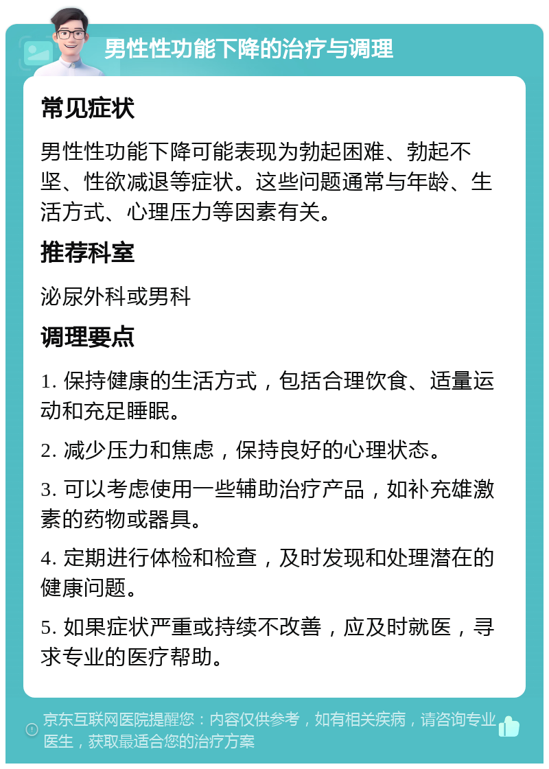 男性性功能下降的治疗与调理 常见症状 男性性功能下降可能表现为勃起困难、勃起不坚、性欲减退等症状。这些问题通常与年龄、生活方式、心理压力等因素有关。 推荐科室 泌尿外科或男科 调理要点 1. 保持健康的生活方式，包括合理饮食、适量运动和充足睡眠。 2. 减少压力和焦虑，保持良好的心理状态。 3. 可以考虑使用一些辅助治疗产品，如补充雄激素的药物或器具。 4. 定期进行体检和检查，及时发现和处理潜在的健康问题。 5. 如果症状严重或持续不改善，应及时就医，寻求专业的医疗帮助。