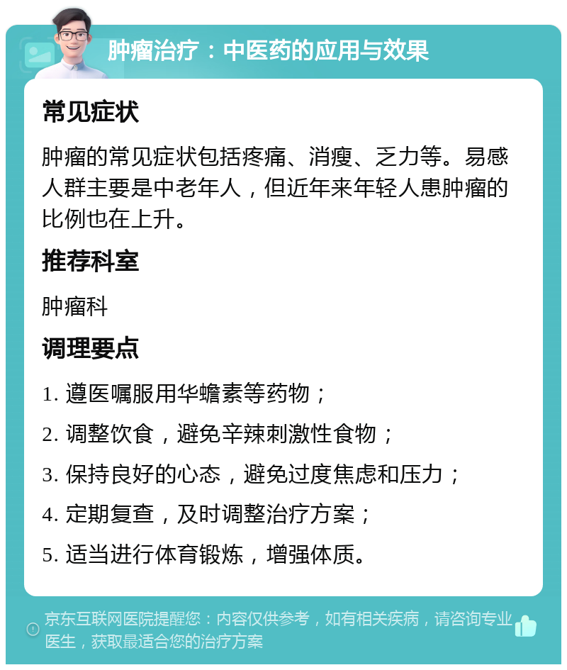 肿瘤治疗：中医药的应用与效果 常见症状 肿瘤的常见症状包括疼痛、消瘦、乏力等。易感人群主要是中老年人，但近年来年轻人患肿瘤的比例也在上升。 推荐科室 肿瘤科 调理要点 1. 遵医嘱服用华蟾素等药物； 2. 调整饮食，避免辛辣刺激性食物； 3. 保持良好的心态，避免过度焦虑和压力； 4. 定期复查，及时调整治疗方案； 5. 适当进行体育锻炼，增强体质。