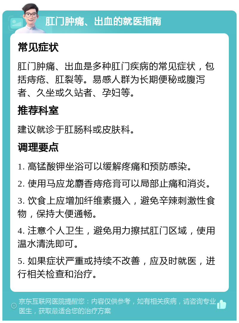 肛门肿痛、出血的就医指南 常见症状 肛门肿痛、出血是多种肛门疾病的常见症状，包括痔疮、肛裂等。易感人群为长期便秘或腹泻者、久坐或久站者、孕妇等。 推荐科室 建议就诊于肛肠科或皮肤科。 调理要点 1. 高锰酸钾坐浴可以缓解疼痛和预防感染。 2. 使用马应龙麝香痔疮膏可以局部止痛和消炎。 3. 饮食上应增加纤维素摄入，避免辛辣刺激性食物，保持大便通畅。 4. 注意个人卫生，避免用力擦拭肛门区域，使用温水清洗即可。 5. 如果症状严重或持续不改善，应及时就医，进行相关检查和治疗。