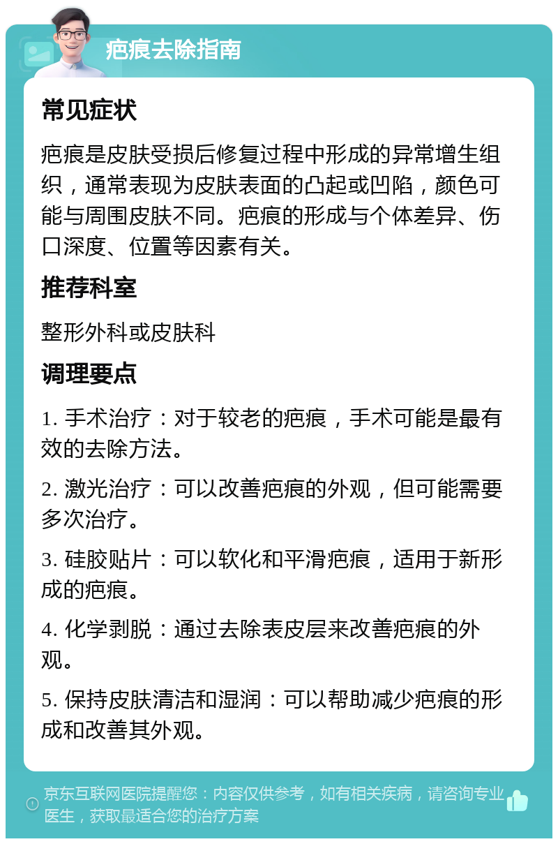 疤痕去除指南 常见症状 疤痕是皮肤受损后修复过程中形成的异常增生组织，通常表现为皮肤表面的凸起或凹陷，颜色可能与周围皮肤不同。疤痕的形成与个体差异、伤口深度、位置等因素有关。 推荐科室 整形外科或皮肤科 调理要点 1. 手术治疗：对于较老的疤痕，手术可能是最有效的去除方法。 2. 激光治疗：可以改善疤痕的外观，但可能需要多次治疗。 3. 硅胶贴片：可以软化和平滑疤痕，适用于新形成的疤痕。 4. 化学剥脱：通过去除表皮层来改善疤痕的外观。 5. 保持皮肤清洁和湿润：可以帮助减少疤痕的形成和改善其外观。