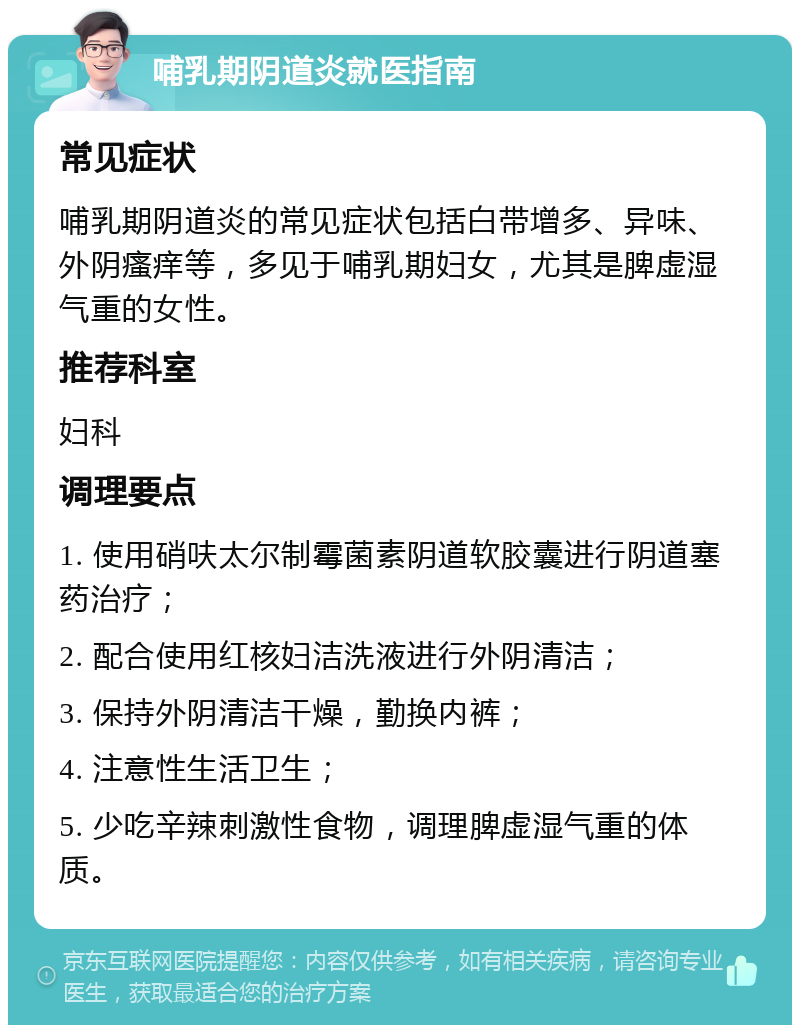 哺乳期阴道炎就医指南 常见症状 哺乳期阴道炎的常见症状包括白带增多、异味、外阴瘙痒等，多见于哺乳期妇女，尤其是脾虚湿气重的女性。 推荐科室 妇科 调理要点 1. 使用硝呋太尔制霉菌素阴道软胶囊进行阴道塞药治疗； 2. 配合使用红核妇洁洗液进行外阴清洁； 3. 保持外阴清洁干燥，勤换内裤； 4. 注意性生活卫生； 5. 少吃辛辣刺激性食物，调理脾虚湿气重的体质。