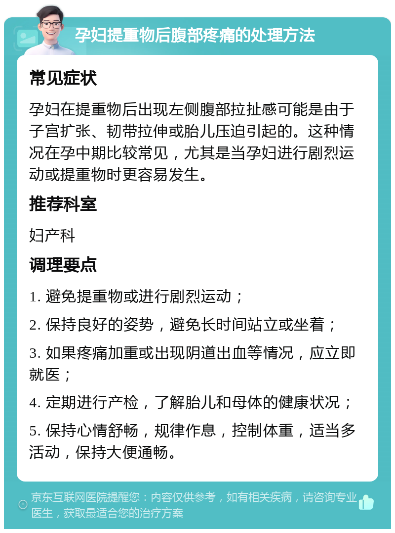 孕妇提重物后腹部疼痛的处理方法 常见症状 孕妇在提重物后出现左侧腹部拉扯感可能是由于子宫扩张、韧带拉伸或胎儿压迫引起的。这种情况在孕中期比较常见，尤其是当孕妇进行剧烈运动或提重物时更容易发生。 推荐科室 妇产科 调理要点 1. 避免提重物或进行剧烈运动； 2. 保持良好的姿势，避免长时间站立或坐着； 3. 如果疼痛加重或出现阴道出血等情况，应立即就医； 4. 定期进行产检，了解胎儿和母体的健康状况； 5. 保持心情舒畅，规律作息，控制体重，适当多活动，保持大便通畅。