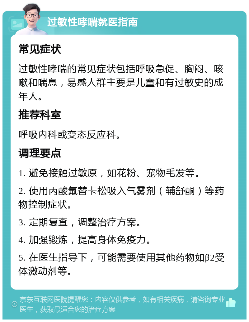 过敏性哮喘就医指南 常见症状 过敏性哮喘的常见症状包括呼吸急促、胸闷、咳嗽和喘息，易感人群主要是儿童和有过敏史的成年人。 推荐科室 呼吸内科或变态反应科。 调理要点 1. 避免接触过敏原，如花粉、宠物毛发等。 2. 使用丙酸氟替卡松吸入气雾剂（辅舒酮）等药物控制症状。 3. 定期复查，调整治疗方案。 4. 加强锻炼，提高身体免疫力。 5. 在医生指导下，可能需要使用其他药物如β2受体激动剂等。