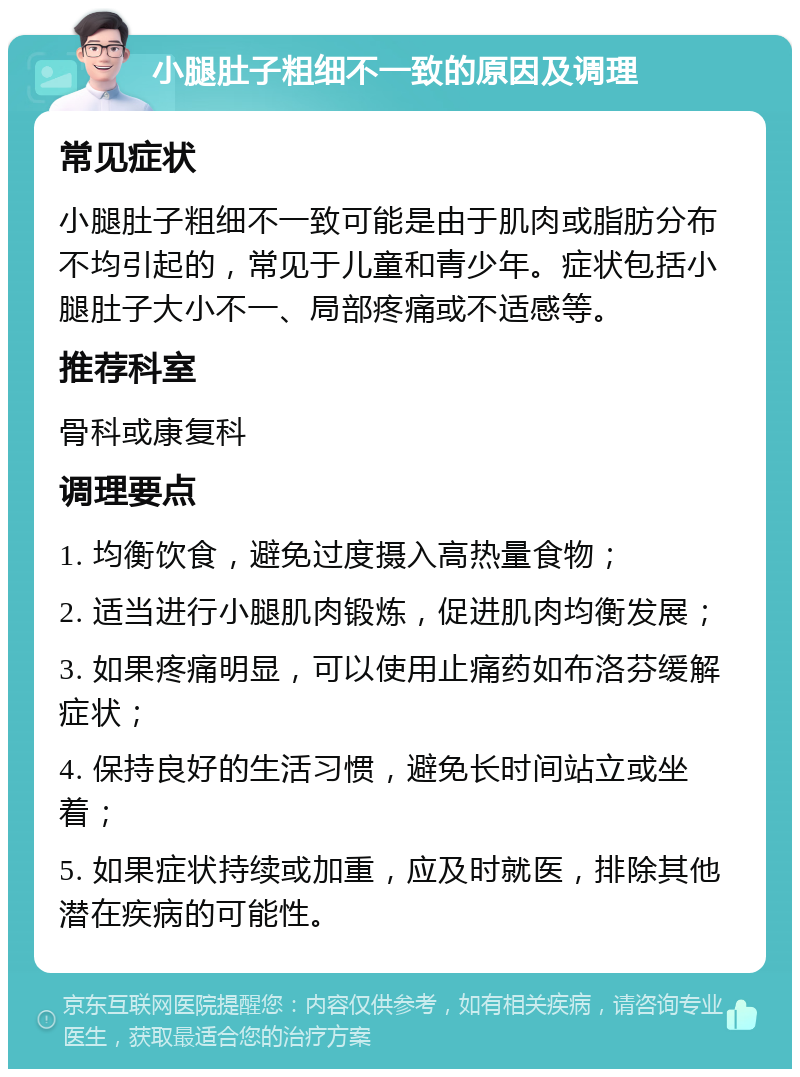 小腿肚子粗细不一致的原因及调理 常见症状 小腿肚子粗细不一致可能是由于肌肉或脂肪分布不均引起的，常见于儿童和青少年。症状包括小腿肚子大小不一、局部疼痛或不适感等。 推荐科室 骨科或康复科 调理要点 1. 均衡饮食，避免过度摄入高热量食物； 2. 适当进行小腿肌肉锻炼，促进肌肉均衡发展； 3. 如果疼痛明显，可以使用止痛药如布洛芬缓解症状； 4. 保持良好的生活习惯，避免长时间站立或坐着； 5. 如果症状持续或加重，应及时就医，排除其他潜在疾病的可能性。