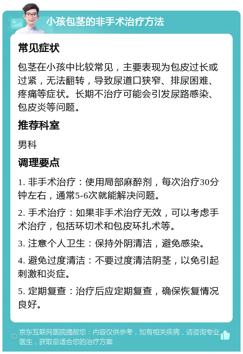 小孩包茎的非手术治疗方法 常见症状 包茎在小孩中比较常见，主要表现为包皮过长或过紧，无法翻转，导致尿道口狭窄、排尿困难、疼痛等症状。长期不治疗可能会引发尿路感染、包皮炎等问题。 推荐科室 男科 调理要点 1. 非手术治疗：使用局部麻醉剂，每次治疗30分钟左右，通常5-6次就能解决问题。 2. 手术治疗：如果非手术治疗无效，可以考虑手术治疗，包括环切术和包皮环扎术等。 3. 注意个人卫生：保持外阴清洁，避免感染。 4. 避免过度清洁：不要过度清洁阴茎，以免引起刺激和炎症。 5. 定期复查：治疗后应定期复查，确保恢复情况良好。