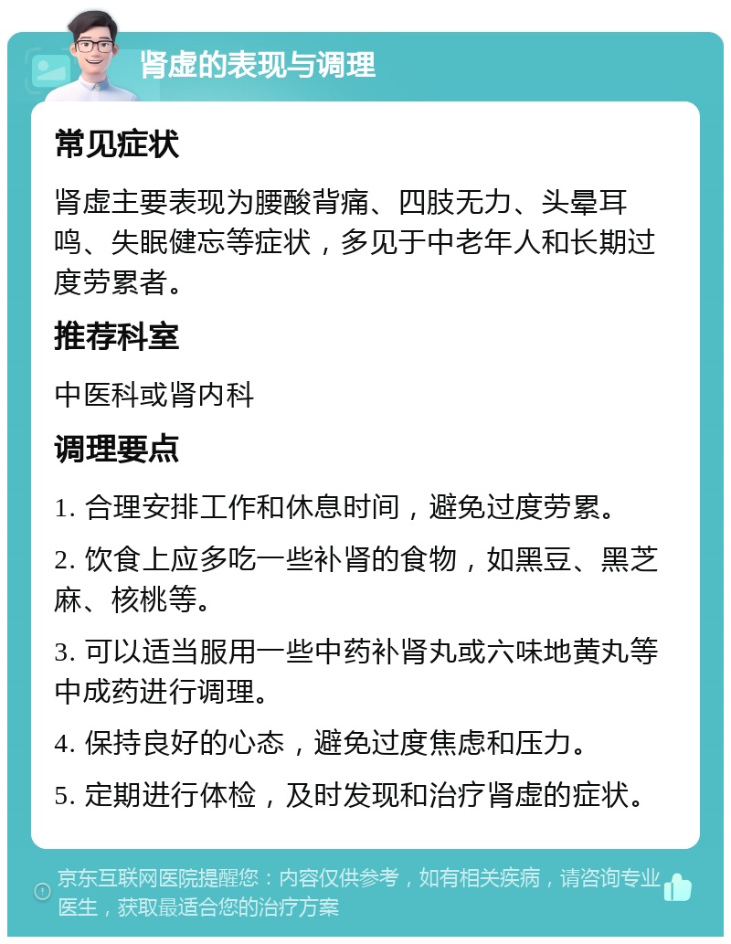 肾虚的表现与调理 常见症状 肾虚主要表现为腰酸背痛、四肢无力、头晕耳鸣、失眠健忘等症状，多见于中老年人和长期过度劳累者。 推荐科室 中医科或肾内科 调理要点 1. 合理安排工作和休息时间，避免过度劳累。 2. 饮食上应多吃一些补肾的食物，如黑豆、黑芝麻、核桃等。 3. 可以适当服用一些中药补肾丸或六味地黄丸等中成药进行调理。 4. 保持良好的心态，避免过度焦虑和压力。 5. 定期进行体检，及时发现和治疗肾虚的症状。