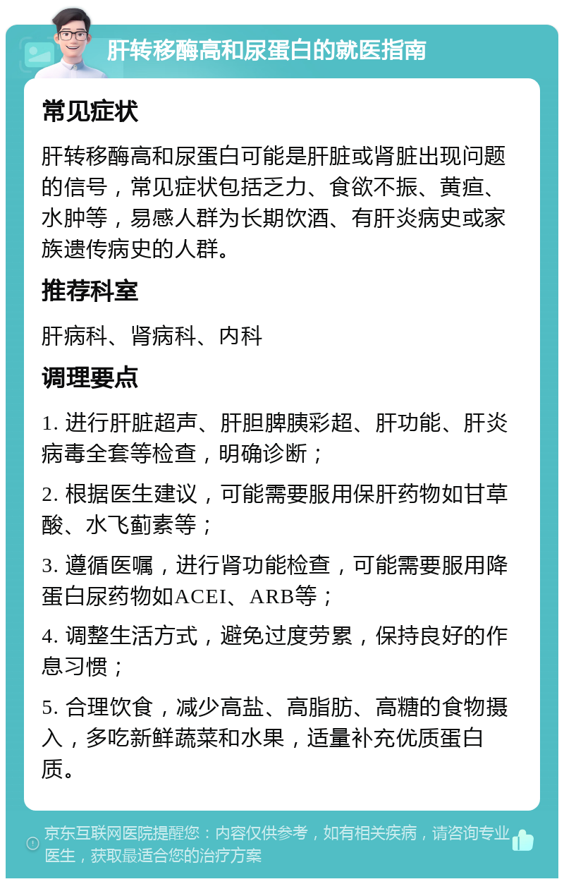 肝转移酶高和尿蛋白的就医指南 常见症状 肝转移酶高和尿蛋白可能是肝脏或肾脏出现问题的信号，常见症状包括乏力、食欲不振、黄疸、水肿等，易感人群为长期饮酒、有肝炎病史或家族遗传病史的人群。 推荐科室 肝病科、肾病科、内科 调理要点 1. 进行肝脏超声、肝胆脾胰彩超、肝功能、肝炎病毒全套等检查，明确诊断； 2. 根据医生建议，可能需要服用保肝药物如甘草酸、水飞蓟素等； 3. 遵循医嘱，进行肾功能检查，可能需要服用降蛋白尿药物如ACEI、ARB等； 4. 调整生活方式，避免过度劳累，保持良好的作息习惯； 5. 合理饮食，减少高盐、高脂肪、高糖的食物摄入，多吃新鲜蔬菜和水果，适量补充优质蛋白质。