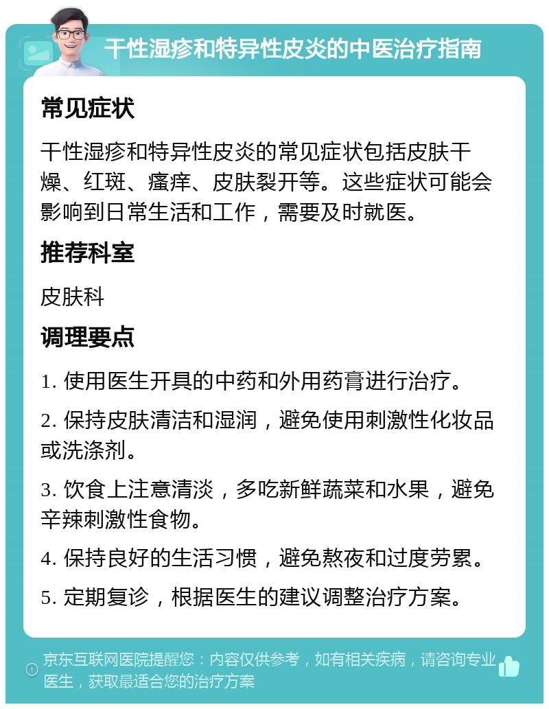 干性湿疹和特异性皮炎的中医治疗指南 常见症状 干性湿疹和特异性皮炎的常见症状包括皮肤干燥、红斑、瘙痒、皮肤裂开等。这些症状可能会影响到日常生活和工作，需要及时就医。 推荐科室 皮肤科 调理要点 1. 使用医生开具的中药和外用药膏进行治疗。 2. 保持皮肤清洁和湿润，避免使用刺激性化妆品或洗涤剂。 3. 饮食上注意清淡，多吃新鲜蔬菜和水果，避免辛辣刺激性食物。 4. 保持良好的生活习惯，避免熬夜和过度劳累。 5. 定期复诊，根据医生的建议调整治疗方案。