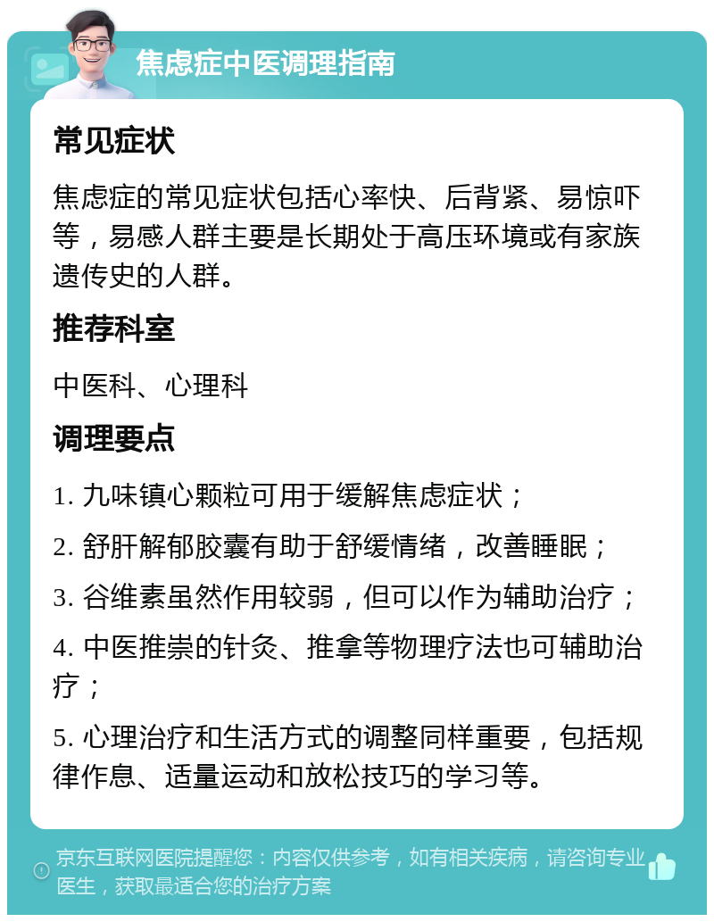 焦虑症中医调理指南 常见症状 焦虑症的常见症状包括心率快、后背紧、易惊吓等，易感人群主要是长期处于高压环境或有家族遗传史的人群。 推荐科室 中医科、心理科 调理要点 1. 九味镇心颗粒可用于缓解焦虑症状； 2. 舒肝解郁胶囊有助于舒缓情绪，改善睡眠； 3. 谷维素虽然作用较弱，但可以作为辅助治疗； 4. 中医推崇的针灸、推拿等物理疗法也可辅助治疗； 5. 心理治疗和生活方式的调整同样重要，包括规律作息、适量运动和放松技巧的学习等。