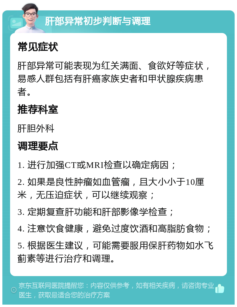 肝部异常初步判断与调理 常见症状 肝部异常可能表现为红关满面、食欲好等症状，易感人群包括有肝癌家族史者和甲状腺疾病患者。 推荐科室 肝胆外科 调理要点 1. 进行加强CT或MRI检查以确定病因； 2. 如果是良性肿瘤如血管瘤，且大小小于10厘米，无压迫症状，可以继续观察； 3. 定期复查肝功能和肝部影像学检查； 4. 注意饮食健康，避免过度饮酒和高脂肪食物； 5. 根据医生建议，可能需要服用保肝药物如水飞蓟素等进行治疗和调理。