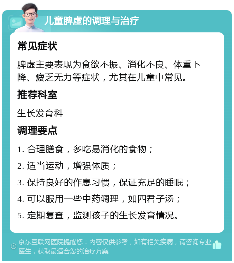 儿童脾虚的调理与治疗 常见症状 脾虚主要表现为食欲不振、消化不良、体重下降、疲乏无力等症状，尤其在儿童中常见。 推荐科室 生长发育科 调理要点 1. 合理膳食，多吃易消化的食物； 2. 适当运动，增强体质； 3. 保持良好的作息习惯，保证充足的睡眠； 4. 可以服用一些中药调理，如四君子汤； 5. 定期复查，监测孩子的生长发育情况。