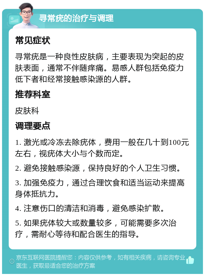 寻常疣的治疗与调理 常见症状 寻常疣是一种良性皮肤病，主要表现为突起的皮肤表面，通常不伴随痒痛。易感人群包括免疫力低下者和经常接触感染源的人群。 推荐科室 皮肤科 调理要点 1. 激光或冷冻去除疣体，费用一般在几十到100元左右，视疣体大小与个数而定。 2. 避免接触感染源，保持良好的个人卫生习惯。 3. 加强免疫力，通过合理饮食和适当运动来提高身体抵抗力。 4. 注意伤口的清洁和消毒，避免感染扩散。 5. 如果疣体较大或数量较多，可能需要多次治疗，需耐心等待和配合医生的指导。