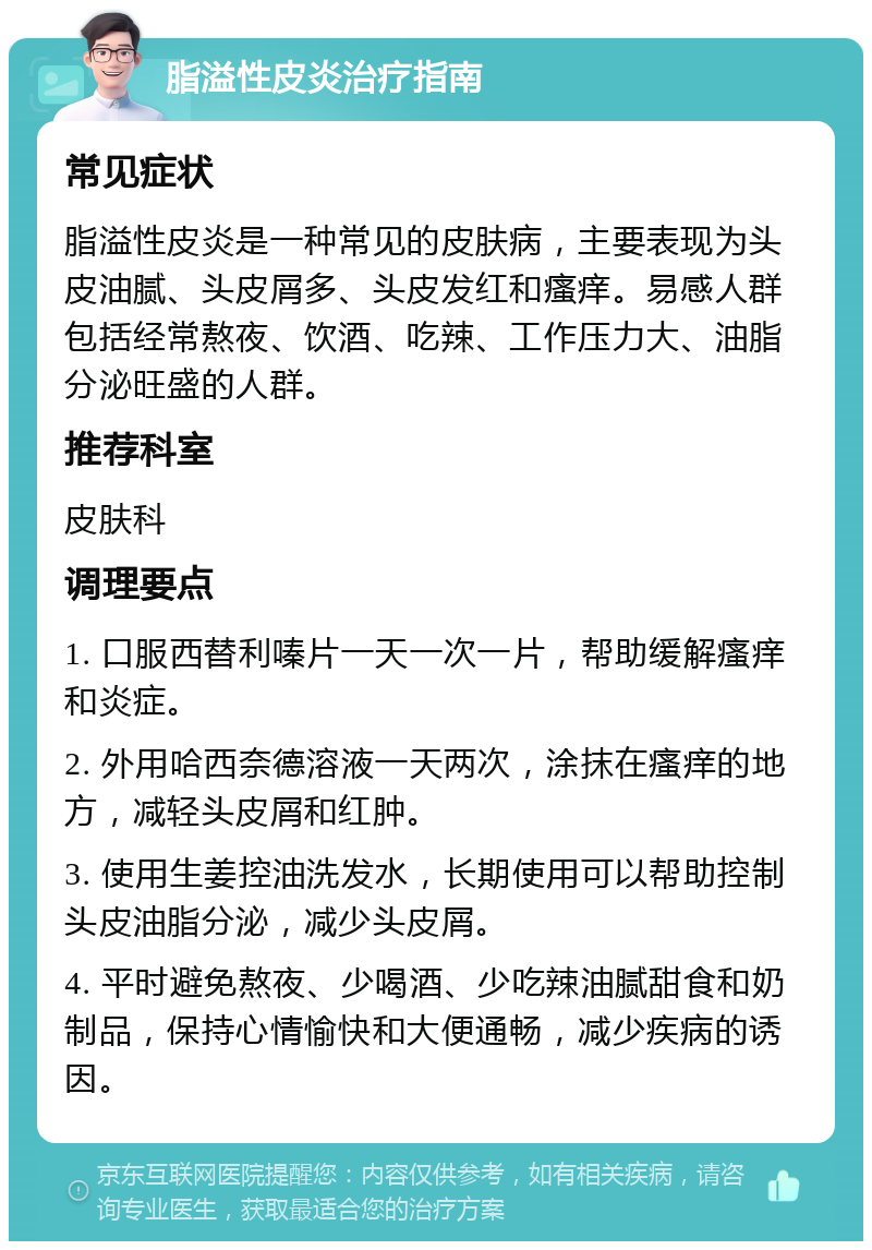 脂溢性皮炎治疗指南 常见症状 脂溢性皮炎是一种常见的皮肤病，主要表现为头皮油腻、头皮屑多、头皮发红和瘙痒。易感人群包括经常熬夜、饮酒、吃辣、工作压力大、油脂分泌旺盛的人群。 推荐科室 皮肤科 调理要点 1. 口服西替利嗪片一天一次一片，帮助缓解瘙痒和炎症。 2. 外用哈西奈德溶液一天两次，涂抹在瘙痒的地方，减轻头皮屑和红肿。 3. 使用生姜控油洗发水，长期使用可以帮助控制头皮油脂分泌，减少头皮屑。 4. 平时避免熬夜、少喝酒、少吃辣油腻甜食和奶制品，保持心情愉快和大便通畅，减少疾病的诱因。