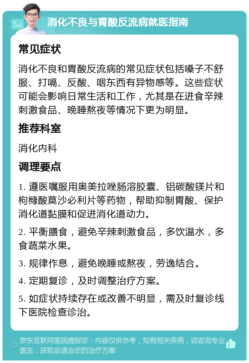 消化不良与胃酸反流病就医指南 常见症状 消化不良和胃酸反流病的常见症状包括嗓子不舒服、打嗝、反酸、咽东西有异物感等。这些症状可能会影响日常生活和工作，尤其是在进食辛辣刺激食品、晚睡熬夜等情况下更为明显。 推荐科室 消化内科 调理要点 1. 遵医嘱服用奥美拉唑肠溶胶囊、铝碳酸镁片和枸橼酸莫沙必利片等药物，帮助抑制胃酸、保护消化道黏膜和促进消化道动力。 2. 平衡膳食，避免辛辣刺激食品，多饮温水，多食蔬菜水果。 3. 规律作息，避免晚睡或熬夜，劳逸结合。 4. 定期复诊，及时调整治疗方案。 5. 如症状持续存在或改善不明显，需及时复诊线下医院检查诊治。