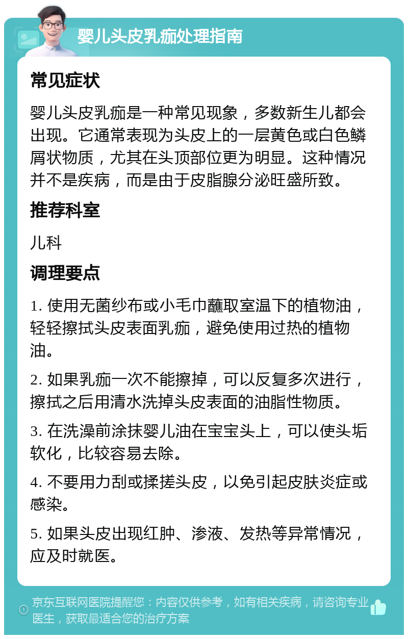 婴儿头皮乳痂处理指南 常见症状 婴儿头皮乳痂是一种常见现象，多数新生儿都会出现。它通常表现为头皮上的一层黄色或白色鳞屑状物质，尤其在头顶部位更为明显。这种情况并不是疾病，而是由于皮脂腺分泌旺盛所致。 推荐科室 儿科 调理要点 1. 使用无菌纱布或小毛巾蘸取室温下的植物油，轻轻擦拭头皮表面乳痂，避免使用过热的植物油。 2. 如果乳痂一次不能擦掉，可以反复多次进行，擦拭之后用清水洗掉头皮表面的油脂性物质。 3. 在洗澡前涂抹婴儿油在宝宝头上，可以使头垢软化，比较容易去除。 4. 不要用力刮或揉搓头皮，以免引起皮肤炎症或感染。 5. 如果头皮出现红肿、渗液、发热等异常情况，应及时就医。