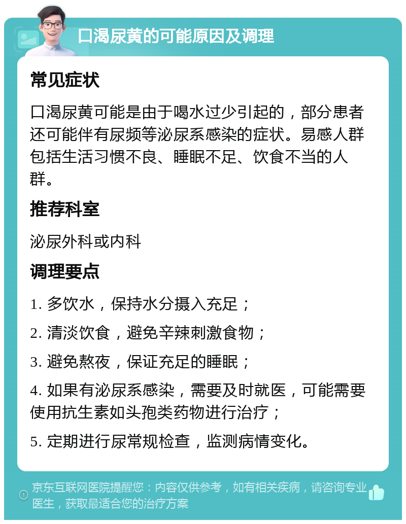 口渴尿黄的可能原因及调理 常见症状 口渴尿黄可能是由于喝水过少引起的，部分患者还可能伴有尿频等泌尿系感染的症状。易感人群包括生活习惯不良、睡眠不足、饮食不当的人群。 推荐科室 泌尿外科或内科 调理要点 1. 多饮水，保持水分摄入充足； 2. 清淡饮食，避免辛辣刺激食物； 3. 避免熬夜，保证充足的睡眠； 4. 如果有泌尿系感染，需要及时就医，可能需要使用抗生素如头孢类药物进行治疗； 5. 定期进行尿常规检查，监测病情变化。