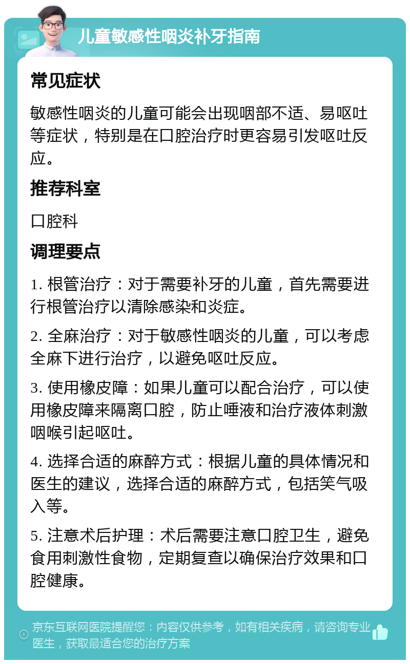 儿童敏感性咽炎补牙指南 常见症状 敏感性咽炎的儿童可能会出现咽部不适、易呕吐等症状，特别是在口腔治疗时更容易引发呕吐反应。 推荐科室 口腔科 调理要点 1. 根管治疗：对于需要补牙的儿童，首先需要进行根管治疗以清除感染和炎症。 2. 全麻治疗：对于敏感性咽炎的儿童，可以考虑全麻下进行治疗，以避免呕吐反应。 3. 使用橡皮障：如果儿童可以配合治疗，可以使用橡皮障来隔离口腔，防止唾液和治疗液体刺激咽喉引起呕吐。 4. 选择合适的麻醉方式：根据儿童的具体情况和医生的建议，选择合适的麻醉方式，包括笑气吸入等。 5. 注意术后护理：术后需要注意口腔卫生，避免食用刺激性食物，定期复查以确保治疗效果和口腔健康。