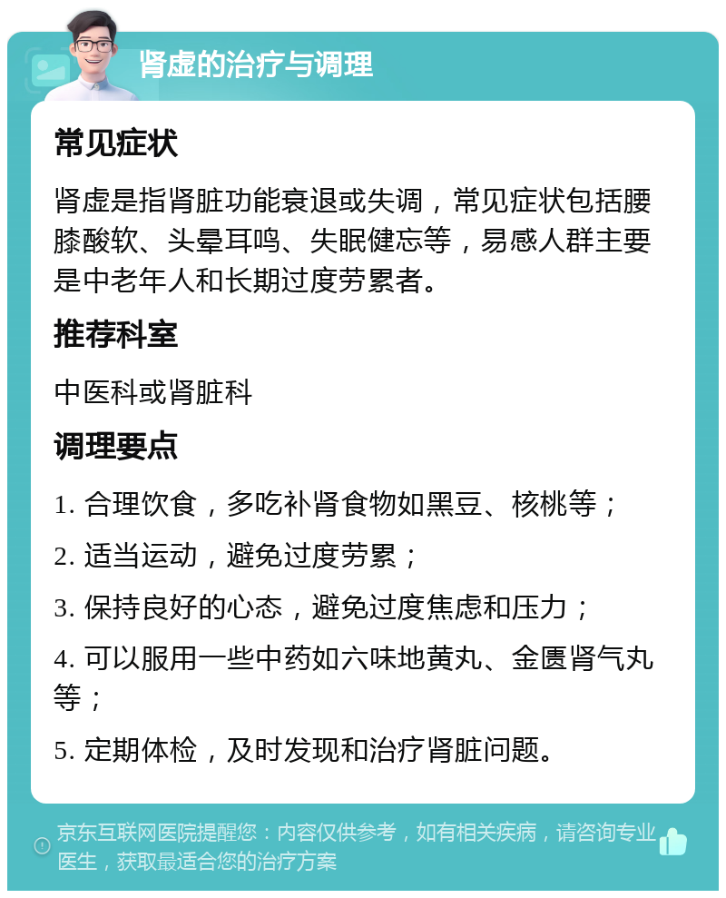 肾虚的治疗与调理 常见症状 肾虚是指肾脏功能衰退或失调，常见症状包括腰膝酸软、头晕耳鸣、失眠健忘等，易感人群主要是中老年人和长期过度劳累者。 推荐科室 中医科或肾脏科 调理要点 1. 合理饮食，多吃补肾食物如黑豆、核桃等； 2. 适当运动，避免过度劳累； 3. 保持良好的心态，避免过度焦虑和压力； 4. 可以服用一些中药如六味地黄丸、金匮肾气丸等； 5. 定期体检，及时发现和治疗肾脏问题。