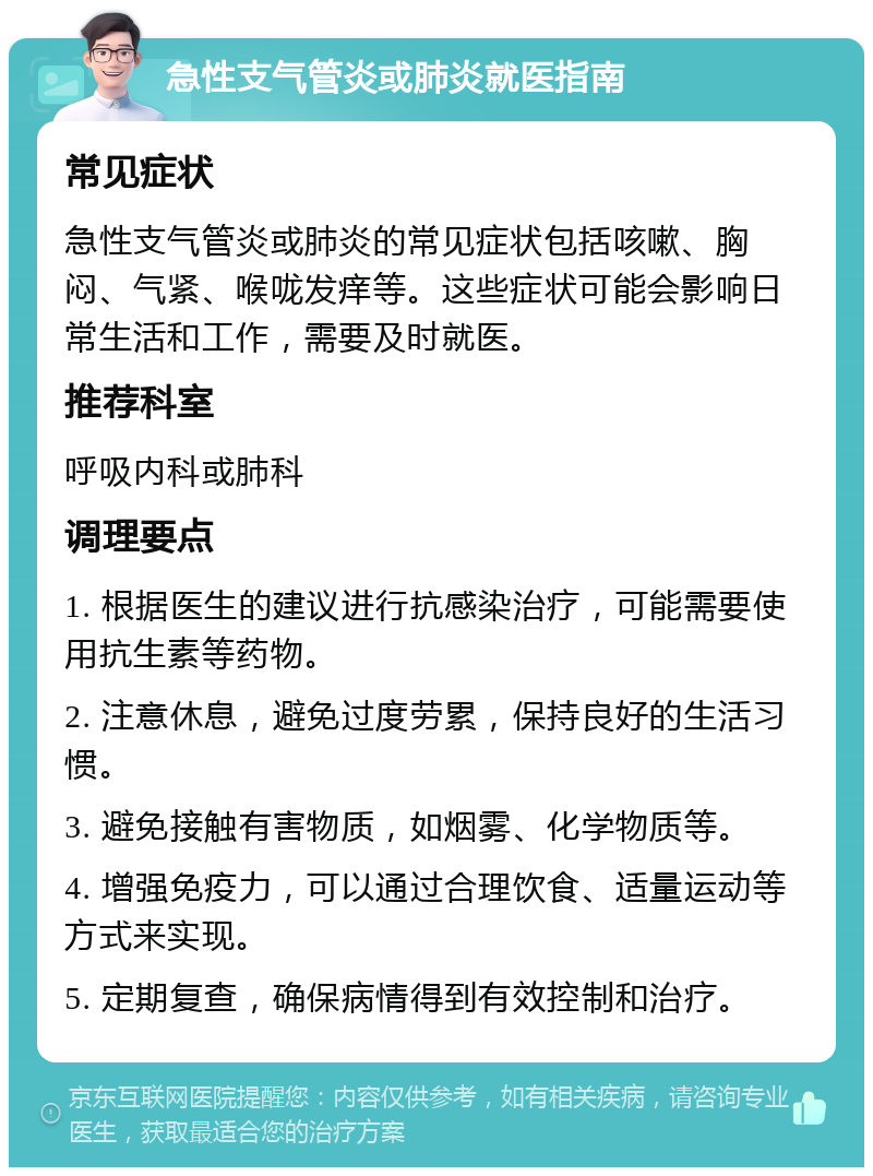 急性支气管炎或肺炎就医指南 常见症状 急性支气管炎或肺炎的常见症状包括咳嗽、胸闷、气紧、喉咙发痒等。这些症状可能会影响日常生活和工作，需要及时就医。 推荐科室 呼吸内科或肺科 调理要点 1. 根据医生的建议进行抗感染治疗，可能需要使用抗生素等药物。 2. 注意休息，避免过度劳累，保持良好的生活习惯。 3. 避免接触有害物质，如烟雾、化学物质等。 4. 增强免疫力，可以通过合理饮食、适量运动等方式来实现。 5. 定期复查，确保病情得到有效控制和治疗。