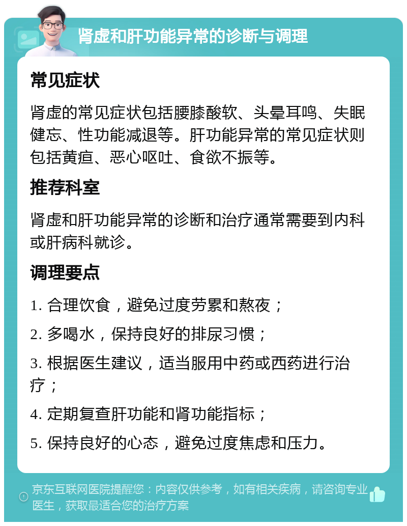 肾虚和肝功能异常的诊断与调理 常见症状 肾虚的常见症状包括腰膝酸软、头晕耳鸣、失眠健忘、性功能减退等。肝功能异常的常见症状则包括黄疸、恶心呕吐、食欲不振等。 推荐科室 肾虚和肝功能异常的诊断和治疗通常需要到内科或肝病科就诊。 调理要点 1. 合理饮食，避免过度劳累和熬夜； 2. 多喝水，保持良好的排尿习惯； 3. 根据医生建议，适当服用中药或西药进行治疗； 4. 定期复查肝功能和肾功能指标； 5. 保持良好的心态，避免过度焦虑和压力。