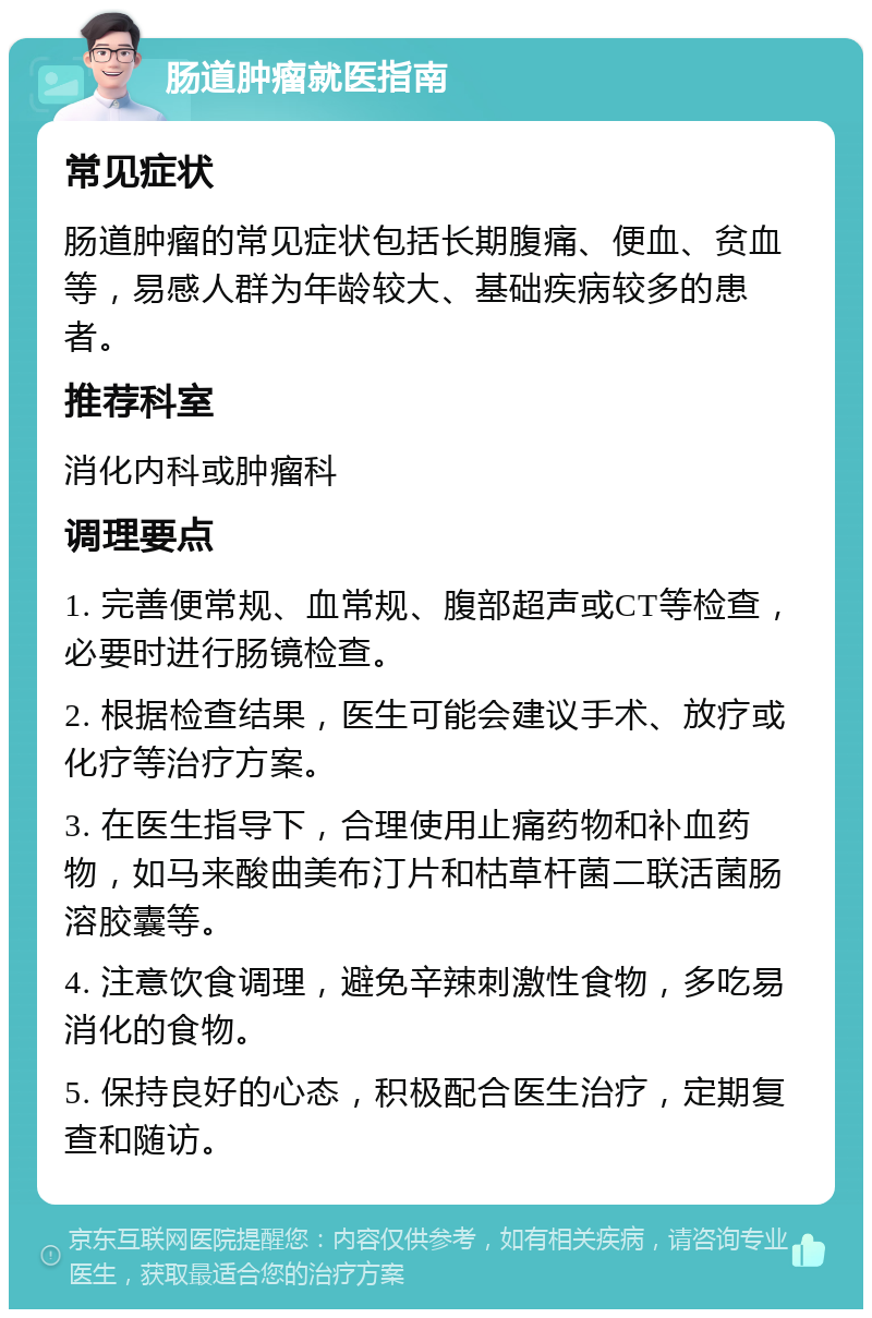 肠道肿瘤就医指南 常见症状 肠道肿瘤的常见症状包括长期腹痛、便血、贫血等，易感人群为年龄较大、基础疾病较多的患者。 推荐科室 消化内科或肿瘤科 调理要点 1. 完善便常规、血常规、腹部超声或CT等检查，必要时进行肠镜检查。 2. 根据检查结果，医生可能会建议手术、放疗或化疗等治疗方案。 3. 在医生指导下，合理使用止痛药物和补血药物，如马来酸曲美布汀片和枯草杆菌二联活菌肠溶胶囊等。 4. 注意饮食调理，避免辛辣刺激性食物，多吃易消化的食物。 5. 保持良好的心态，积极配合医生治疗，定期复查和随访。