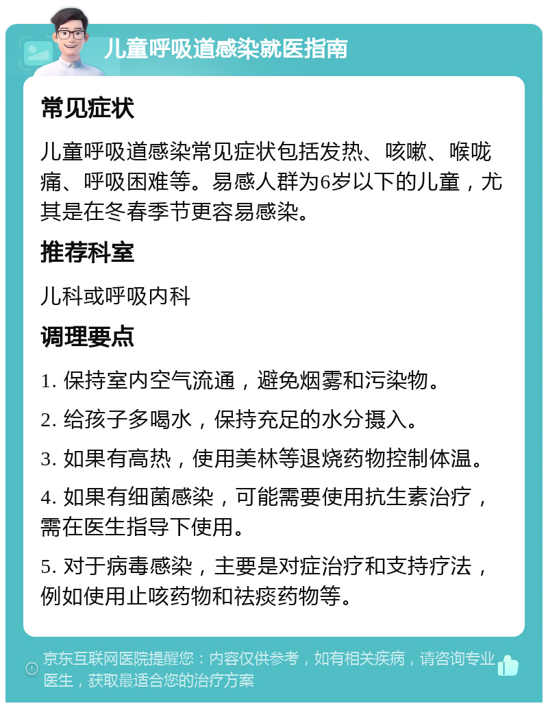 儿童呼吸道感染就医指南 常见症状 儿童呼吸道感染常见症状包括发热、咳嗽、喉咙痛、呼吸困难等。易感人群为6岁以下的儿童，尤其是在冬春季节更容易感染。 推荐科室 儿科或呼吸内科 调理要点 1. 保持室内空气流通，避免烟雾和污染物。 2. 给孩子多喝水，保持充足的水分摄入。 3. 如果有高热，使用美林等退烧药物控制体温。 4. 如果有细菌感染，可能需要使用抗生素治疗，需在医生指导下使用。 5. 对于病毒感染，主要是对症治疗和支持疗法，例如使用止咳药物和祛痰药物等。