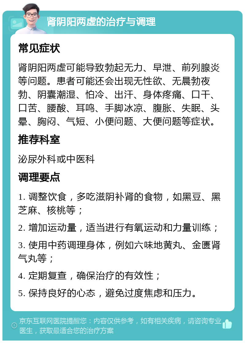 肾阴阳两虚的治疗与调理 常见症状 肾阴阳两虚可能导致勃起无力、早泄、前列腺炎等问题。患者可能还会出现无性欲、无晨勃夜勃、阴囊潮湿、怕冷、出汗、身体疼痛、口干、口苦、腰酸、耳鸣、手脚冰凉、腹胀、失眠、头晕、胸闷、气短、小便问题、大便问题等症状。 推荐科室 泌尿外科或中医科 调理要点 1. 调整饮食，多吃滋阴补肾的食物，如黑豆、黑芝麻、核桃等； 2. 增加运动量，适当进行有氧运动和力量训练； 3. 使用中药调理身体，例如六味地黄丸、金匮肾气丸等； 4. 定期复查，确保治疗的有效性； 5. 保持良好的心态，避免过度焦虑和压力。