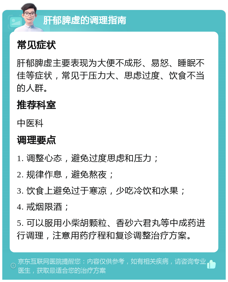 肝郁脾虚的调理指南 常见症状 肝郁脾虚主要表现为大便不成形、易怒、睡眠不佳等症状，常见于压力大、思虑过度、饮食不当的人群。 推荐科室 中医科 调理要点 1. 调整心态，避免过度思虑和压力； 2. 规律作息，避免熬夜； 3. 饮食上避免过于寒凉，少吃冷饮和水果； 4. 戒烟限酒； 5. 可以服用小柴胡颗粒、香砂六君丸等中成药进行调理，注意用药疗程和复诊调整治疗方案。