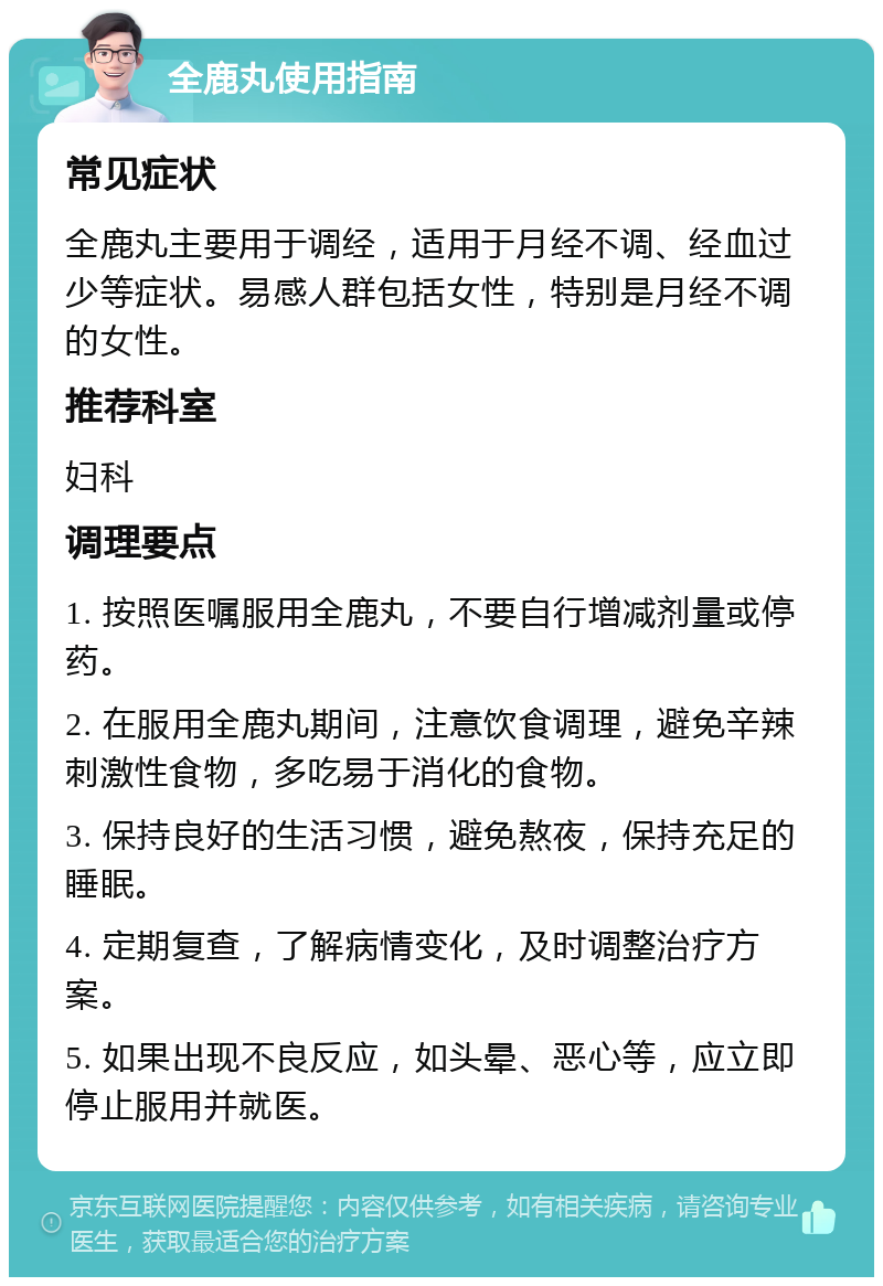 全鹿丸使用指南 常见症状 全鹿丸主要用于调经，适用于月经不调、经血过少等症状。易感人群包括女性，特别是月经不调的女性。 推荐科室 妇科 调理要点 1. 按照医嘱服用全鹿丸，不要自行增减剂量或停药。 2. 在服用全鹿丸期间，注意饮食调理，避免辛辣刺激性食物，多吃易于消化的食物。 3. 保持良好的生活习惯，避免熬夜，保持充足的睡眠。 4. 定期复查，了解病情变化，及时调整治疗方案。 5. 如果出现不良反应，如头晕、恶心等，应立即停止服用并就医。