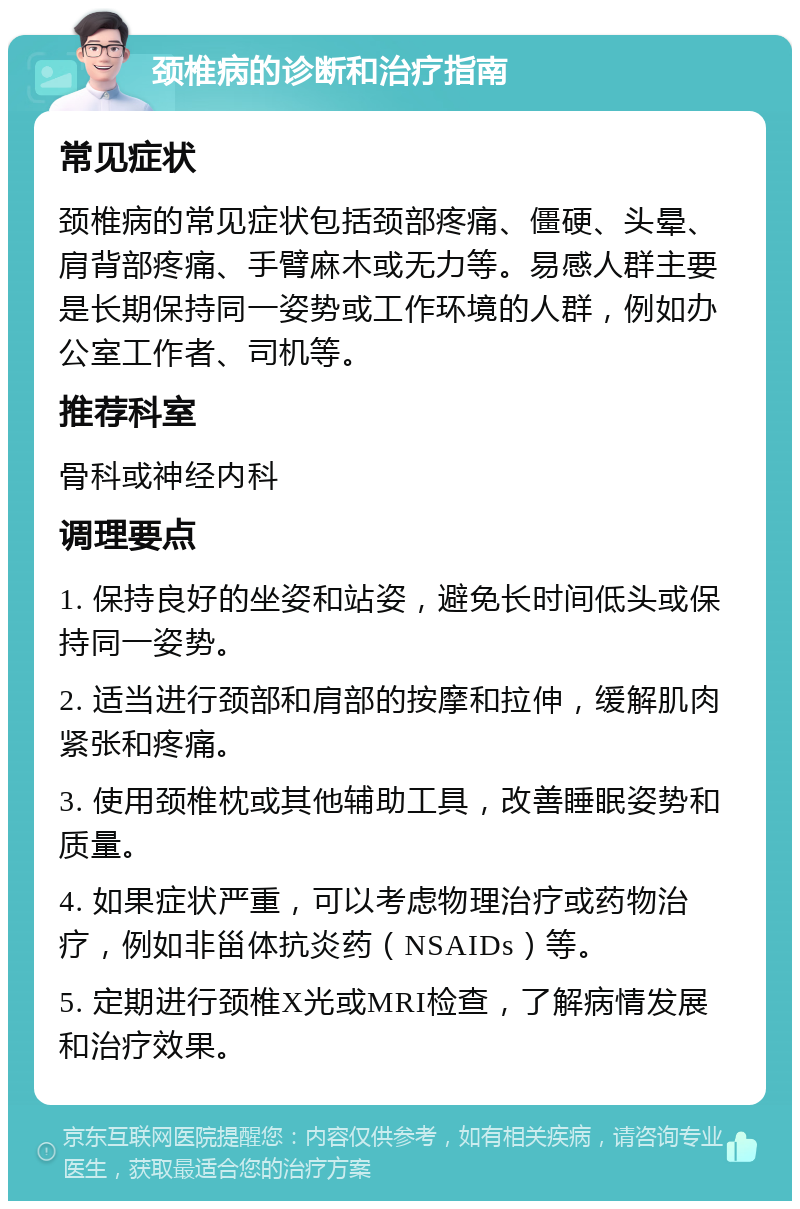 颈椎病的诊断和治疗指南 常见症状 颈椎病的常见症状包括颈部疼痛、僵硬、头晕、肩背部疼痛、手臂麻木或无力等。易感人群主要是长期保持同一姿势或工作环境的人群，例如办公室工作者、司机等。 推荐科室 骨科或神经内科 调理要点 1. 保持良好的坐姿和站姿，避免长时间低头或保持同一姿势。 2. 适当进行颈部和肩部的按摩和拉伸，缓解肌肉紧张和疼痛。 3. 使用颈椎枕或其他辅助工具，改善睡眠姿势和质量。 4. 如果症状严重，可以考虑物理治疗或药物治疗，例如非甾体抗炎药（NSAIDs）等。 5. 定期进行颈椎X光或MRI检查，了解病情发展和治疗效果。