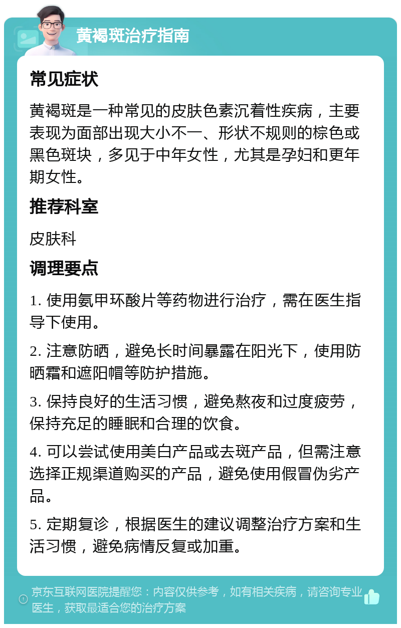 黄褐斑治疗指南 常见症状 黄褐斑是一种常见的皮肤色素沉着性疾病，主要表现为面部出现大小不一、形状不规则的棕色或黑色斑块，多见于中年女性，尤其是孕妇和更年期女性。 推荐科室 皮肤科 调理要点 1. 使用氨甲环酸片等药物进行治疗，需在医生指导下使用。 2. 注意防晒，避免长时间暴露在阳光下，使用防晒霜和遮阳帽等防护措施。 3. 保持良好的生活习惯，避免熬夜和过度疲劳，保持充足的睡眠和合理的饮食。 4. 可以尝试使用美白产品或去斑产品，但需注意选择正规渠道购买的产品，避免使用假冒伪劣产品。 5. 定期复诊，根据医生的建议调整治疗方案和生活习惯，避免病情反复或加重。