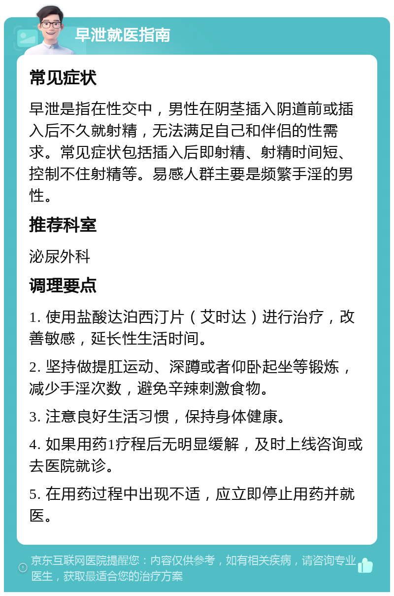 早泄就医指南 常见症状 早泄是指在性交中，男性在阴茎插入阴道前或插入后不久就射精，无法满足自己和伴侣的性需求。常见症状包括插入后即射精、射精时间短、控制不住射精等。易感人群主要是频繁手淫的男性。 推荐科室 泌尿外科 调理要点 1. 使用盐酸达泊西汀片（艾时达）进行治疗，改善敏感，延长性生活时间。 2. 坚持做提肛运动、深蹲或者仰卧起坐等锻炼，减少手淫次数，避免辛辣刺激食物。 3. 注意良好生活习惯，保持身体健康。 4. 如果用药1疗程后无明显缓解，及时上线咨询或去医院就诊。 5. 在用药过程中出现不适，应立即停止用药并就医。